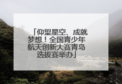 仰望星空、成就梦想！全国青少年航天创新大赛青岛选拔赛举办