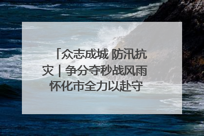 众志成城 防汛抗灾｜争分夺秒战风雨 怀化市全力以赴守护人民群众安全
