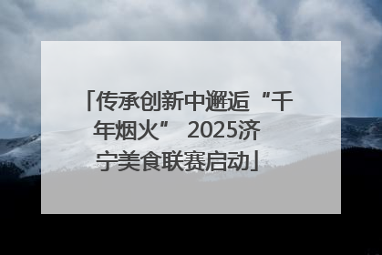传承创新中邂逅“千年烟火” 2025济宁美食联赛启动
