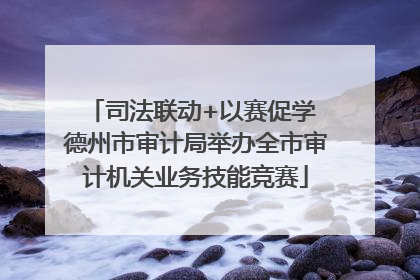 司法联动+以赛促学 德州市审计局举办全市审计机关业务技能竞赛