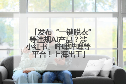 发布“一键脱衣”等违规AI产品？涉小红书、哔哩哔哩等平台！上海出手