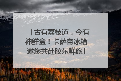 古有荔枝道，今有神鲜盒！卡萨帝冰箱邀您共赴胶东鲜旅
