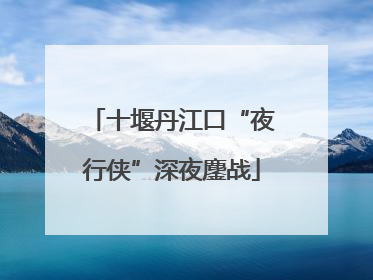 十堰丹江口“夜行侠”深夜鏖战