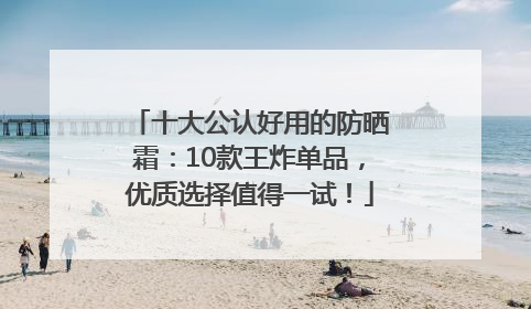 十大公认好用的防晒霜：10款王炸单品，优质选择值得一试！