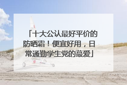 十大公认最好平价的防晒霜！便宜好用，日常通勤学生党的蕞爱