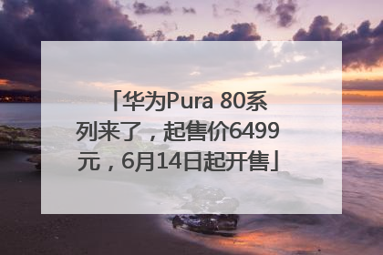 华为Pura 80系列来了，起售价6499元，6月14日起开售
