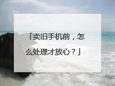 卖旧手机前，怎么处理才放心？