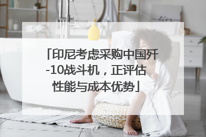 印尼考虑采购中国歼-10战斗机，正评估性能与成本优势