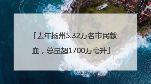 去年扬州5.32万名市民献血，总量超1700万毫升