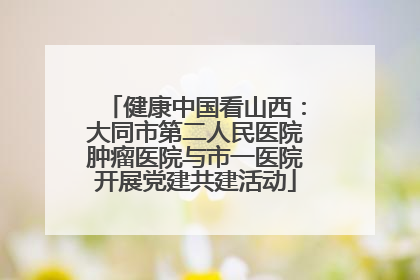 健康中国看山西：大同市第二人民医院肿瘤医院与市一医院开展党建共建活动