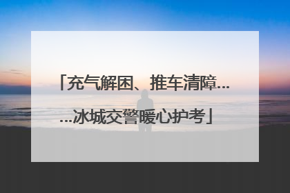充气解困、推车清障……冰城交警暖心护考
