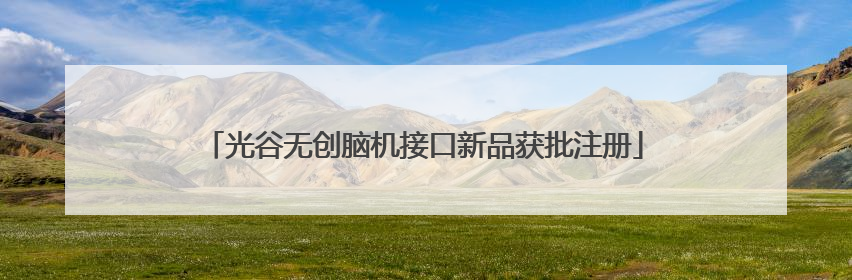 光谷无创脑机接口新品获批注册