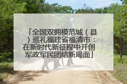 全国双拥模范城（县）巡礼福建省福清市：在新时代新征程中开创军政军民团结新局面