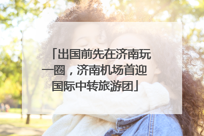 出国前先在济南玩一圈，济南机场首迎国际中转旅游团