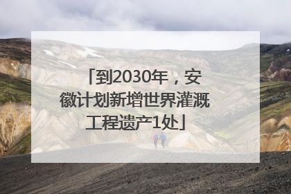 到2030年，安徽计划新增世界灌溉工程遗产1处