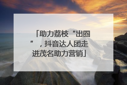 助力荔枝“出圈”，抖音达人团走进茂名助力营销