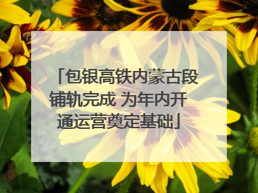 包银高铁内蒙古段铺轨完成 为年内开通运营奠定基础