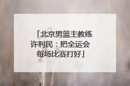 北京男篮主教练许利民：把全运会每场比赛打好