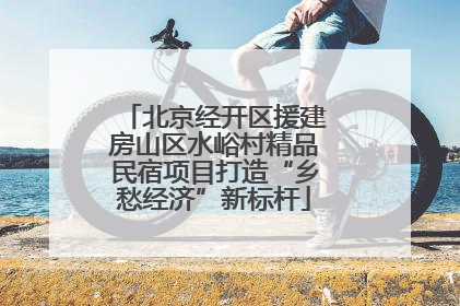 北京经开区援建房山区水峪村精品民宿项目打造“乡愁经济”新标杆