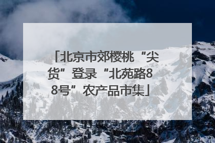 北京市郊樱桃“尖货”登录“北苑路88号”农产品市集