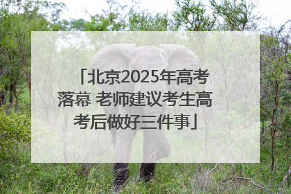 北京2025年高考落幕 老师建议考生高考后做好三件事