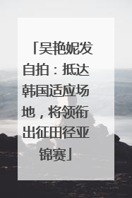吴艳妮发自拍：抵达韩国适应场地，将领衔出征田径亚锦赛
