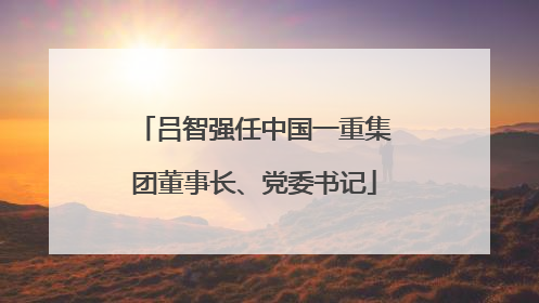 吕智强任中国一重集团董事长、党委书记