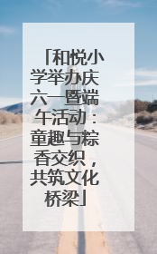 和悦小学举办庆六一暨端午活动：童趣与粽香交织，共筑文化桥梁