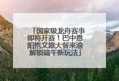 国家级龙舟赛事即将开赛！巴中恩阳携文旅大餐来渝解锁端午新玩法