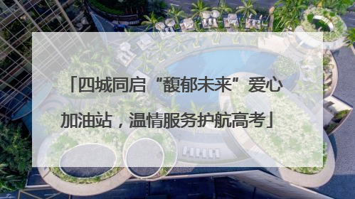 四城同启“馥郁未来”爱心加油站，温情服务护航高考