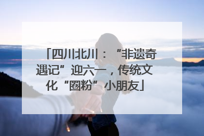 四川北川：“非遗奇遇记”迎六一，传统文化“圈粉”小朋友