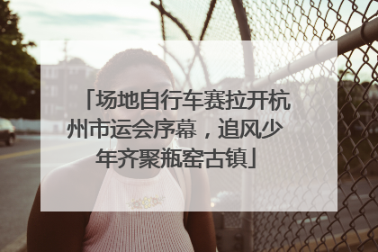 场地自行车赛拉开杭州市运会序幕，追风少年齐聚瓶窑古镇