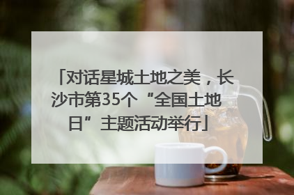 对话星城土地之美，长沙市第35个“全国土地日”主题活动举行