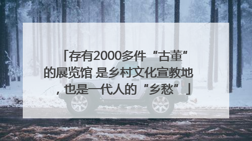 存有2000多件“古董”的展览馆 是乡村文化宣教地，也是一代人的“乡愁”