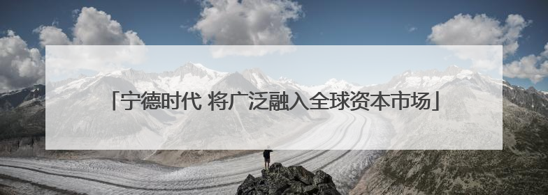 宁德时代 将广泛融入全球资本市场