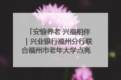 安愉养老 兴福相伴｜兴业银行福州分行联合福州市老年大学点亮安愉文化生活