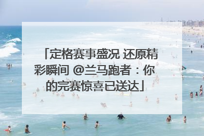 定格赛事盛况 还原精彩瞬间 @兰马跑者：你的完赛惊喜已送达