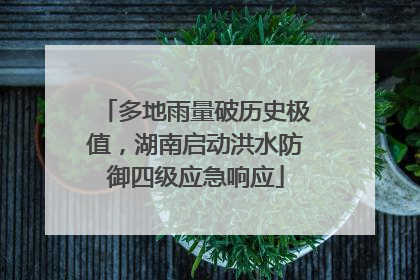 多地雨量破历史极值，湖南启动洪水防御四级应急响应