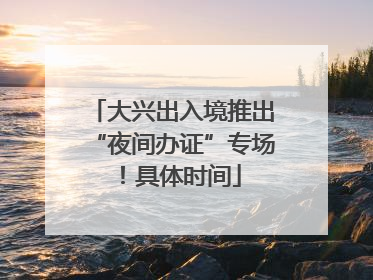 大兴出入境推出“夜间办证”专场！具体时间