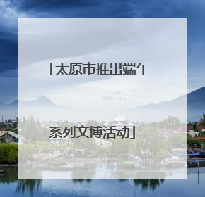 太原市推出端午系列文博活动