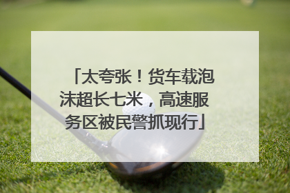 太夸张！货车载泡沫超长七米，高速服务区被民警抓现行