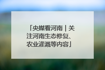 央媒看河南｜关注河南生态修复、农业灌溉等内容