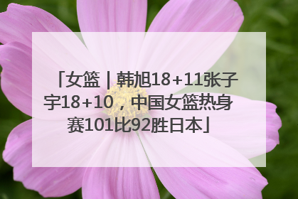 女篮｜韩旭18+11张子宇18+10，中国女篮热身赛101比92胜日本