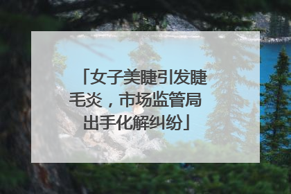 女子美睫引发睫毛炎，市场监管局出手化解纠纷