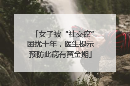 女子被“社交癌”困扰十年，医生提示预防此病有黄金期