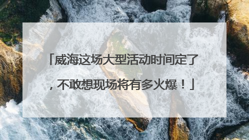 威海这场大型活动时间定了，不敢想现场将有多火爆！