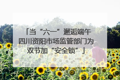 当“六一”邂逅端午 四川资阳市场监管部门为双节加“安全锁”