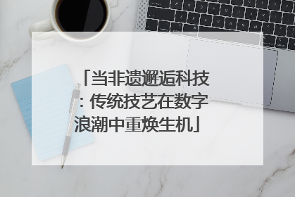 当非遗邂逅科技：传统技艺在数字浪潮中重焕生机