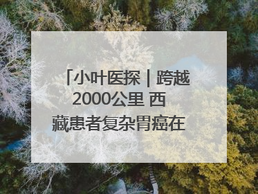 小叶医探｜跨越2000公里 西藏患者复杂胃癌在安徽获救治