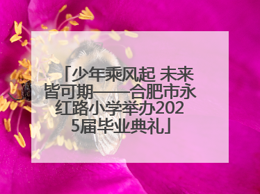 少年乘风起 未来皆可期——合肥市永红路小学举办2025届毕业典礼